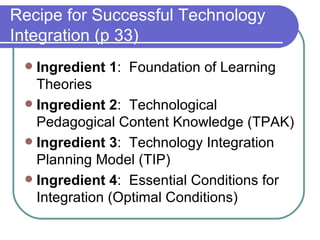 Recipe for Successful Technology Integration (p 33) Ingredient 1 :  Foundation of Learning Theories Ingredient 2 :  Technological Pedagogical Content Knowledge (TPAK) Ingredient 3 :  Technology Integration Planning Model (TIP) Ingredient 4 :  Essential Conditions for Integration (Optimal Conditions) 