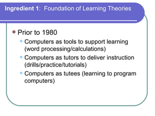 Ingredient 1 :  Foundation of Learning Theories Prior to 1980 Computers as tools to support learning (word processing/calculations) Computers as tutors to deliver instruction (drills/practice/tutorials) Computers as tutees (learning to program computers) 