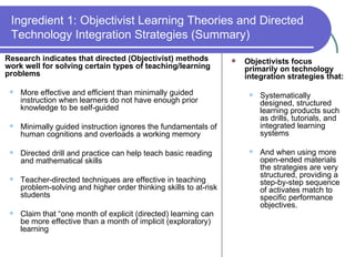 Ingredient 1: Objectivist Learning Theories and Directed Technology Integration Strategies (Summary) Research indicates that directed (Objectivist) methods work well for solving certain types of teaching/learning problems More effective and efficient than minimally guided instruction when learners do not have enough prior knowledge to be self-guided Minimally guided instruction ignores the fundamentals of human cognitions and overloads a working memory Directed drill and practice can help teach basic reading and mathematical skills Teacher-directed techniques are effective in teaching problem-solving and higher order thinking skills to at-risk students Claim that “one month of explicit (directed) learning can be more effective than a month of implicit (exploratory) learning Objectivists focus primarily on technology integration strategies that: Systematically designed, structured learning products such as drills, tutorials, and integrated learning systems And when using more open-ended materials the strategies are very structured, providing a step-by-step sequence of activates match to specific performance objectives. 