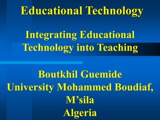 Educational Technology
Integrating Educational
Technology into Teaching
Boutkhil Guemide
University Mohammed Boudiaf,
M’sila
Algeria
 