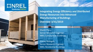 Integrating Energy Efficiency and Distributed
Energy Resources into Advanced
Manufacturing of Buildings
Overview 3/31/2019
Shanti Pless,
Senior Research Engineer
NREL Commercial Buildings
Stacey Rothgeb,
Senior Research Engineer
NREL Residential Buildings
Photo by Dennis Schroeder, NREL
 