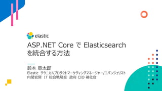 ASP.NET Core で Elasticsearch
を統合する⽅法
鈴⽊ 章太郎
Elastic テクニカルプロダクトマーケティングマネージャー/エバンジェリスト
内閣官房 IT 総合戦略室 政府 CIO 補佐官
 