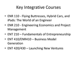 Key Integrative Courses
• ENR 110 - Flying Buttresses, Hybrid Cars, and
iPads: The World of an Engineer
• ENR 210 - Engineering Economics and Project
Management
• ENT 210 – Fundamentals of Entrepreneurship
• ENT 410/ENR410 – Business Model
Generation
• ENT 420/430 – Launching New Ventures