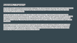 Sustainability in Engineering
As the world faces unprecedented environmental challenges, the role of engineers has never been more critical. Engineers
are not only responsible for designing and building the infrastructure that supports modern life, but they also have a
profound impact on the environment.
From the extraction of raw materials to the creation of waste and emissions, engineering practices have long been
intertwined with environmental consequences. In recent years, however, there has been a growing recognition of the need
to integrate environmental consciousness into engineering education and practice. This shift is essential for promoting
sustainability in engineering, ensuring that future engineers are equipped to address the environmental challenges of the
21st century.
Integrating environmental consciousness into engineering education involves rethinking traditional curricula to include
sustainability principles, environmental ethics and an understanding of the broader ecological impacts of engineering
decisions. It is no longer sufficient for engineers to focus solely on technical proficiency; they must also be trained to
consider the long-term environmental implications of their work.
 