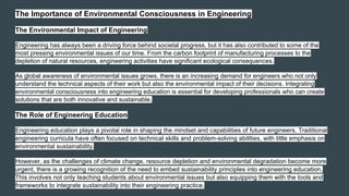 The Importance of Environmental Consciousness in Engineering
The Environmental Impact of Engineering
Engineering has always been a driving force behind societal progress, but it has also contributed to some of the
most pressing environmental issues of our time. From the carbon footprint of manufacturing processes to the
depletion of natural resources, engineering activities have significant ecological consequences.
As global awareness of environmental issues grows, there is an increasing demand for engineers who not only
understand the technical aspects of their work but also the environmental impact of their decisions. Integrating
environmental consciousness into engineering education is essential for developing professionals who can create
solutions that are both innovative and sustainable.
The Role of Engineering Education
Engineering education plays a pivotal role in shaping the mindset and capabilities of future engineers. Traditional
engineering curricula have often focused on technical skills and problem-solving abilities, with little emphasis on
environmental sustainability.
However, as the challenges of climate change, resource depletion and environmental degradation become more
urgent, there is a growing recognition of the need to embed sustainability principles into engineering education.
This involves not only teaching students about environmental issues but also equipping them with the tools and
frameworks to integrate sustainability into their engineering practice.
 