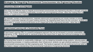 Strategies for Integrating Environmental Consciousness into Engineering Education
Curriculum Reform and Integration
One of the most effective ways to integrate environmental consciousness into engineering education is through curriculum
reform. This involves embedding sustainability concepts into core engineering courses, rather than treating them as
elective or supplementary subjects.
For example, courses on thermodynamics, materials science and civil engineering can include modules on energy
efficiency, sustainable materials and green building practices. By integrating these topics into the curriculum, students are
encouraged to consider environmental factors as an integral part of their engineering education, rather than an
afterthought.
Project-based Learning with a Sustainability Focus
Project-based Learning (PBL) is a powerful pedagogical approach that can be harnessed to promote sustainability in
engineering. In PBL, students work on real-world projects that require them to apply their technical knowledge to solve
complex problems.
By focusing these projects on sustainability challenges, such as designing renewable energy systems, reducing waste in
manufacturing processes, or creating sustainable urban infrastructure, students can gain practical experience in integrating
environmental consciousness into their engineering work. This hands-on approach not only reinforces technical skills but
also fosters a deeper understanding of the environmental implications of engineering decisions.
 