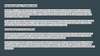Interdisciplinary Collaboration
Sustainability is a multifaceted issue that requires input from various disciplines including engineering, environmental
science, economics, and social sciences. Integrating environmental consciousness into engineering education can be
enhanced through interdisciplinary collaboration, where engineering students work alongside peers from other fields to
address sustainability challenges.
This approach encourages engineers to think beyond the technical aspects of their work and consider the broader social,
economic and environmental context. It also helps them develop the communication and teamwork skills necessary to
collaborate effectively with professionals from other disciplines in their future careers.
Incorporating Environmental Ethics
Environmental ethics is an essential component of integrating environmental consciousness into engineering education.
Engineers must be equipped with a strong ethical foundation that guides their decision-making processes, particularly
when it comes to balancing technical, economic and environmental considerations.
Courses in environmental ethics can help students explore the moral implications of engineering decisions, encouraging
them to prioritize sustainability and long-term environmental stewardship in their work. By fostering an ethical mindset,
engineering education can contribute to the development of professionals who are committed to promoting sustainability in
engineering.
 