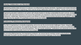 Industry Collaboration and Standards
Engineering practice does not occur in a vacuum; it is influenced by industry standards, regulations and market demands.
To promote sustainability in engineering, there must be strong collaboration between academia, industry and government.
Engineering education institutions can partner with industry leaders to develop sustainability-focused curricula, provide
students with real-world experience and ensure that graduates are prepared to meet the environmental challenges of their
professions. Additionally, engineering practice must adhere to stringent environmental standards and regulations, which
can help drive the adoption of sustainable practices across the industry.
Continuous Professional Development
The field of engineering is constantly progressing, and so too are the environmental challenges it faces. Integrating
environmental consciousness into engineering education must therefore be complemented by continuous professional
development opportunities for practicing engineers. This can include workshops, certifications and advanced courses that
focus on the latest sustainability trends and technologies.
By promoting lifelong learning, the engineering profession can ensure that its members remain at the forefront of
sustainable innovation and are equipped to address the environmental challenges of the future.
 