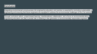 Conclusion
Integrating environmental consciousness into engineering education and practice is essential for promoting sustainability in
engineering and ensuring that future engineers are equipped to address the environmental challenges of the 21st century.
Through curriculum reform, project-based learning, interdisciplinary collaboration, and a focus on environmental ethics,
engineering education can play a pivotal role in fostering a new generation of environmentally responsible engineers.
 