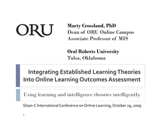 Marty Crossland, PhD
                         Dean of ORU Online Campus
                         Associate Professor of MIS

                         Oral Roberts University
                         Tulsa, Oklahoma

  Integrating Established Learning Theories
Into Online Learning Outcomes Assessment

Using learning and intelligence theories intelligently.
Sloan-C International Conference on Online Learning, October 29, 2009

1
 