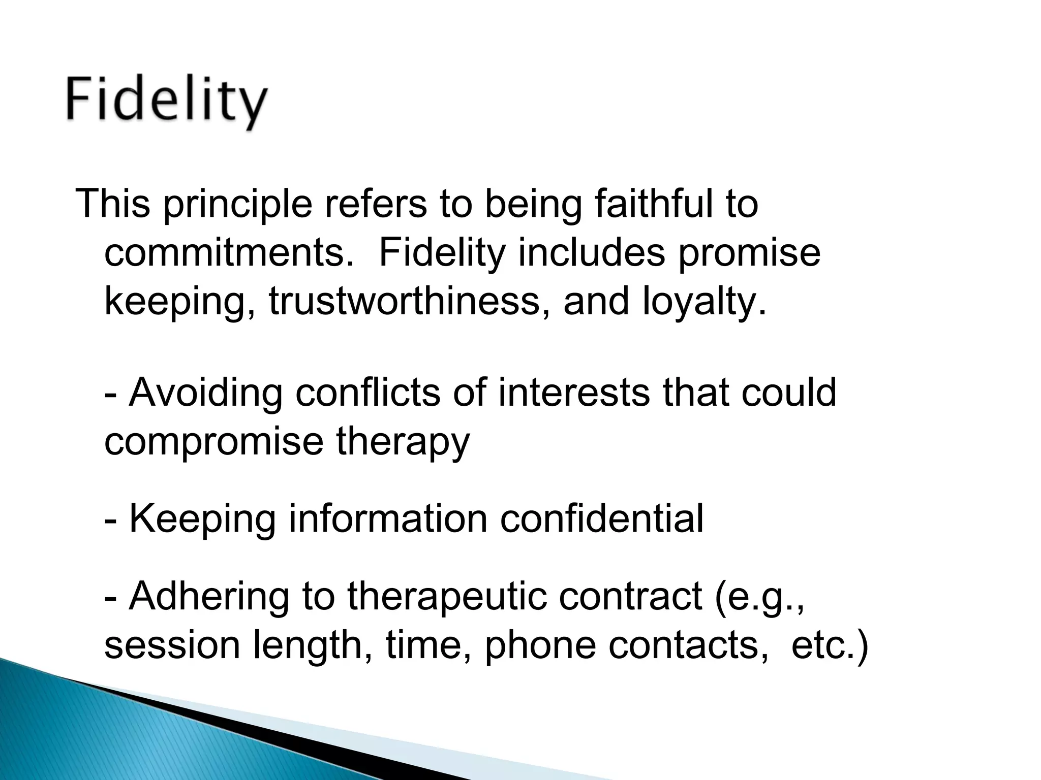 This principle refers to being faithful to
 commitments. Fidelity includes promise
 keeping, trustworthiness, and loyalty.

 - Avoiding conflicts of interests that could
 compromise therapy
 - Keeping information confidential
 - Adhering to therapeutic contract (e.g.,
 session length, time, phone contacts, etc.)
 