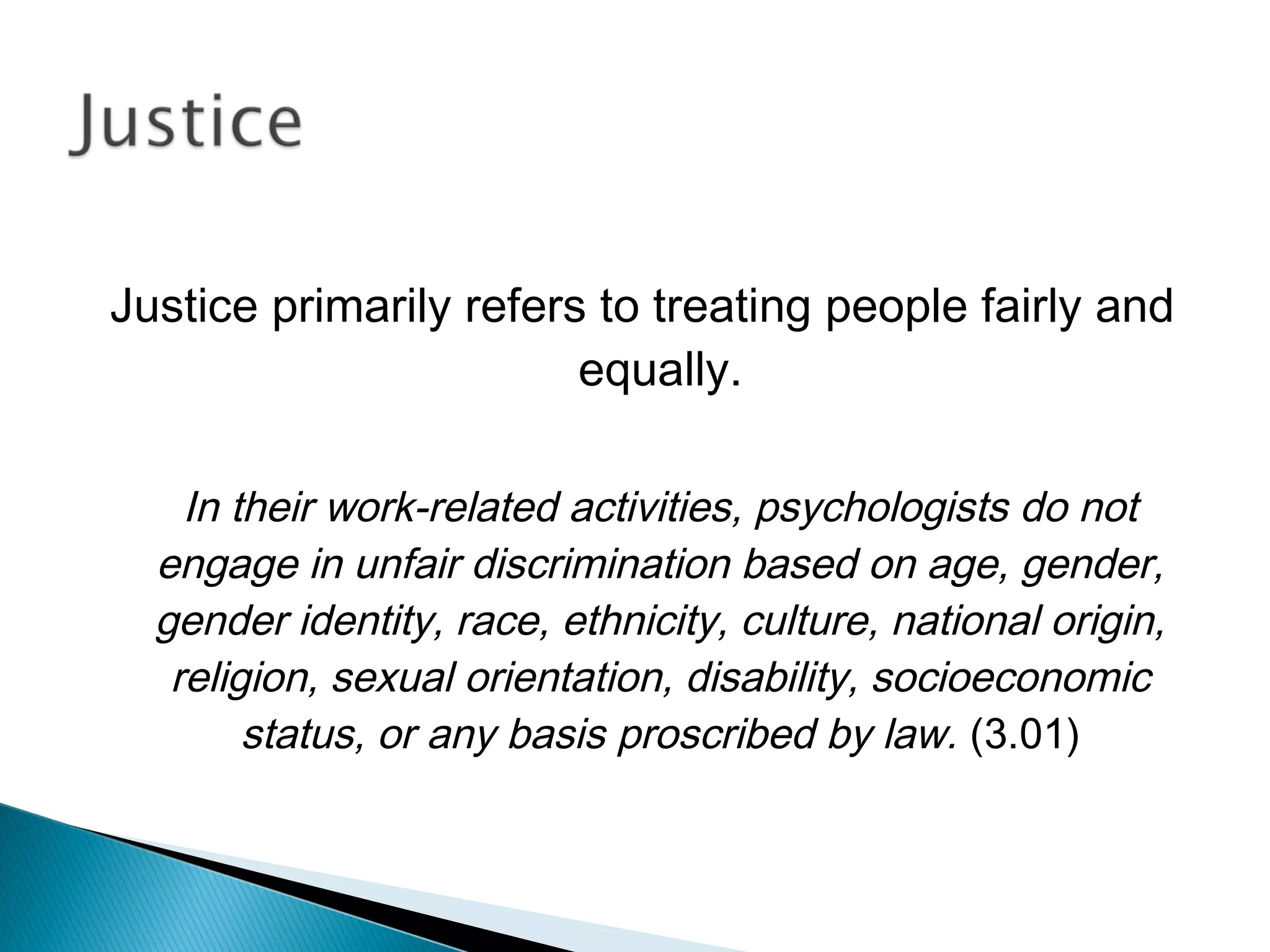 Justice primarily refers to treating people fairly and
                        equally.

    In their work-related activities, psychologists do not
  engage in unfair discrimination based on age, gender,
  gender identity, race, ethnicity, culture, national origin,
   religion, sexual orientation, disability, socioeconomic
        status, or any basis proscribed by law. (3.01)
 