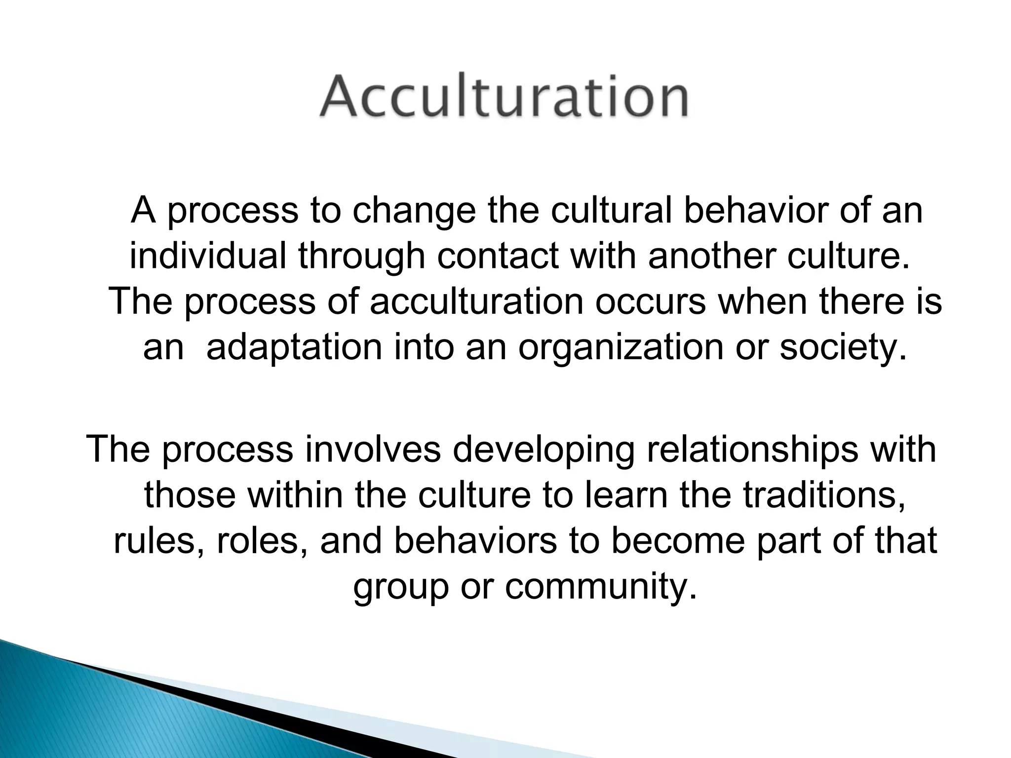 A process to change the cultural behavior of an
  individual through contact with another culture.
 The process of acculturation occurs when there is
   an adaptation into an organization or society.

The process involves developing relationships with
   those within the culture to learn the traditions,
 rules, roles, and behaviors to become part of that
                 group or community.
 