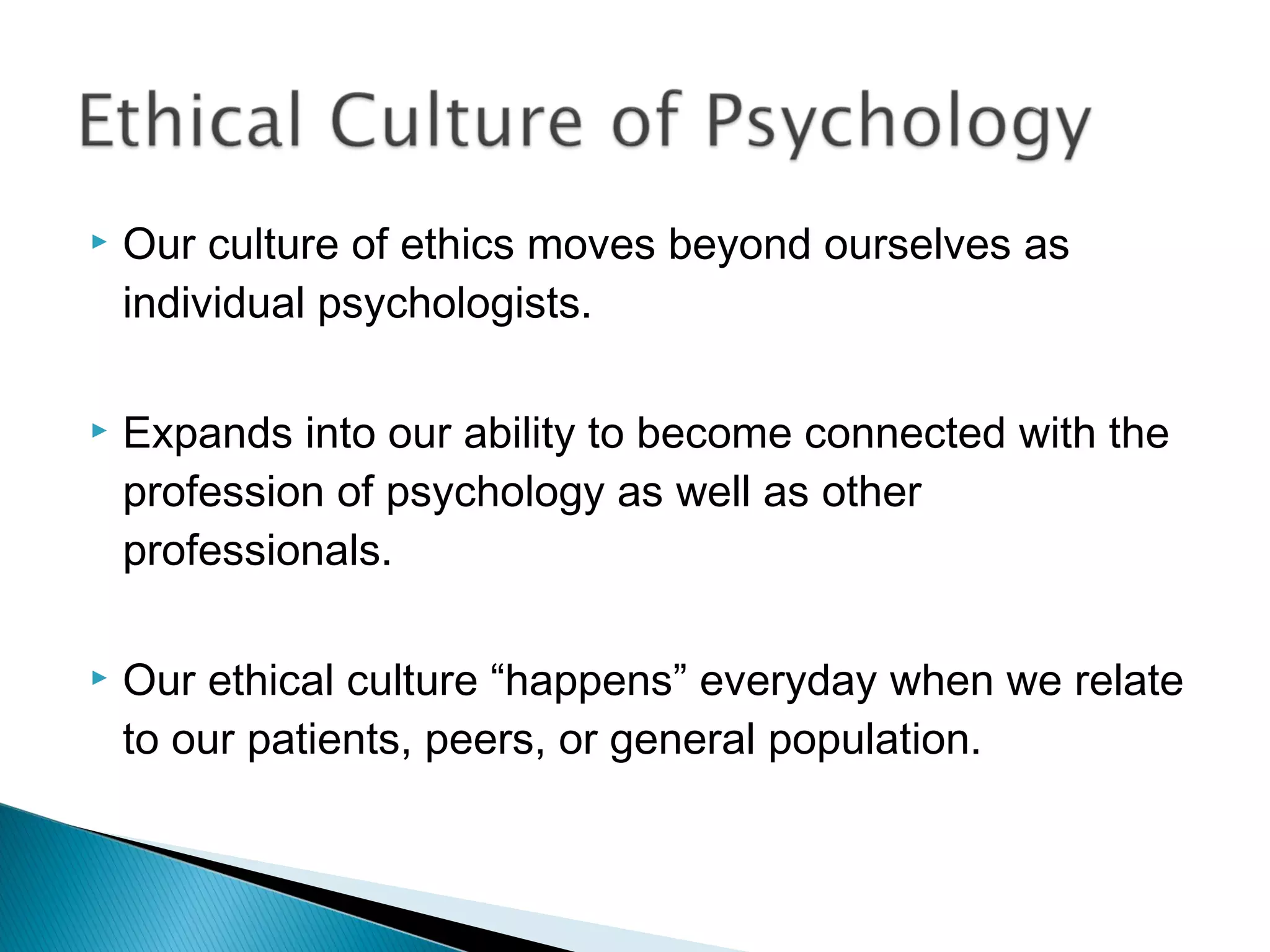   Our culture of ethics moves beyond ourselves as
    individual psychologists.

   Expands into our ability to become connected with the
    profession of psychology as well as other
    professionals.

   Our ethical culture “happens” everyday when we relate
    to our patients, peers, or general population.
 