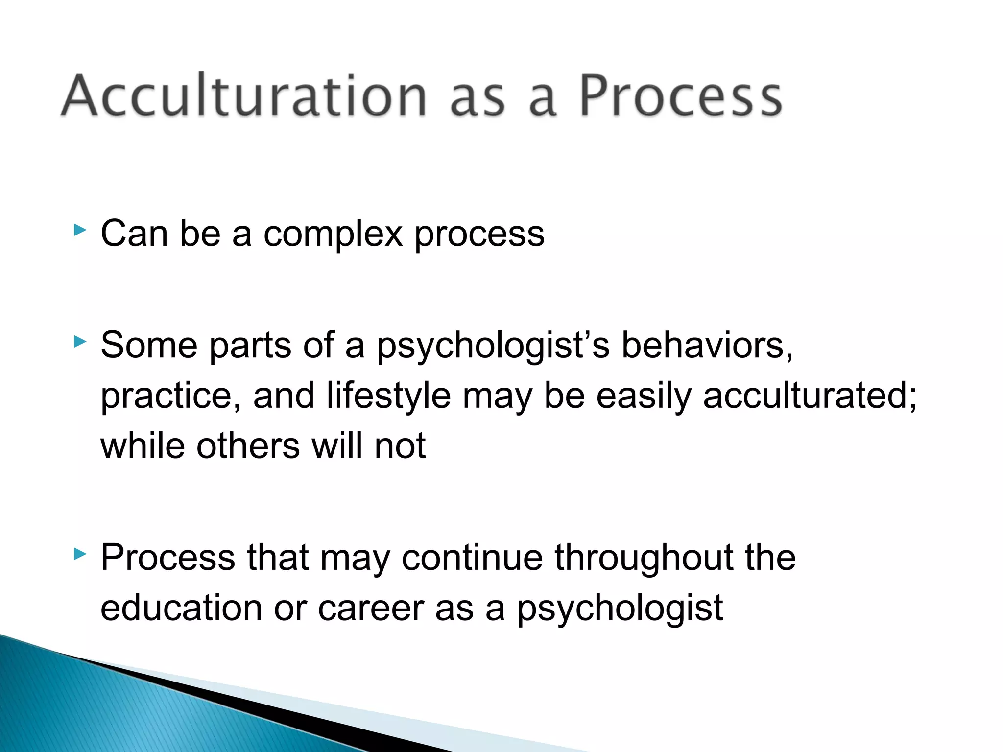    Can be a complex process

   Some parts of a psychologist’s behaviors,
    practice, and lifestyle may be easily acculturated;
    while others will not

   Process that may continue throughout the
    education or career as a psychologist
 
