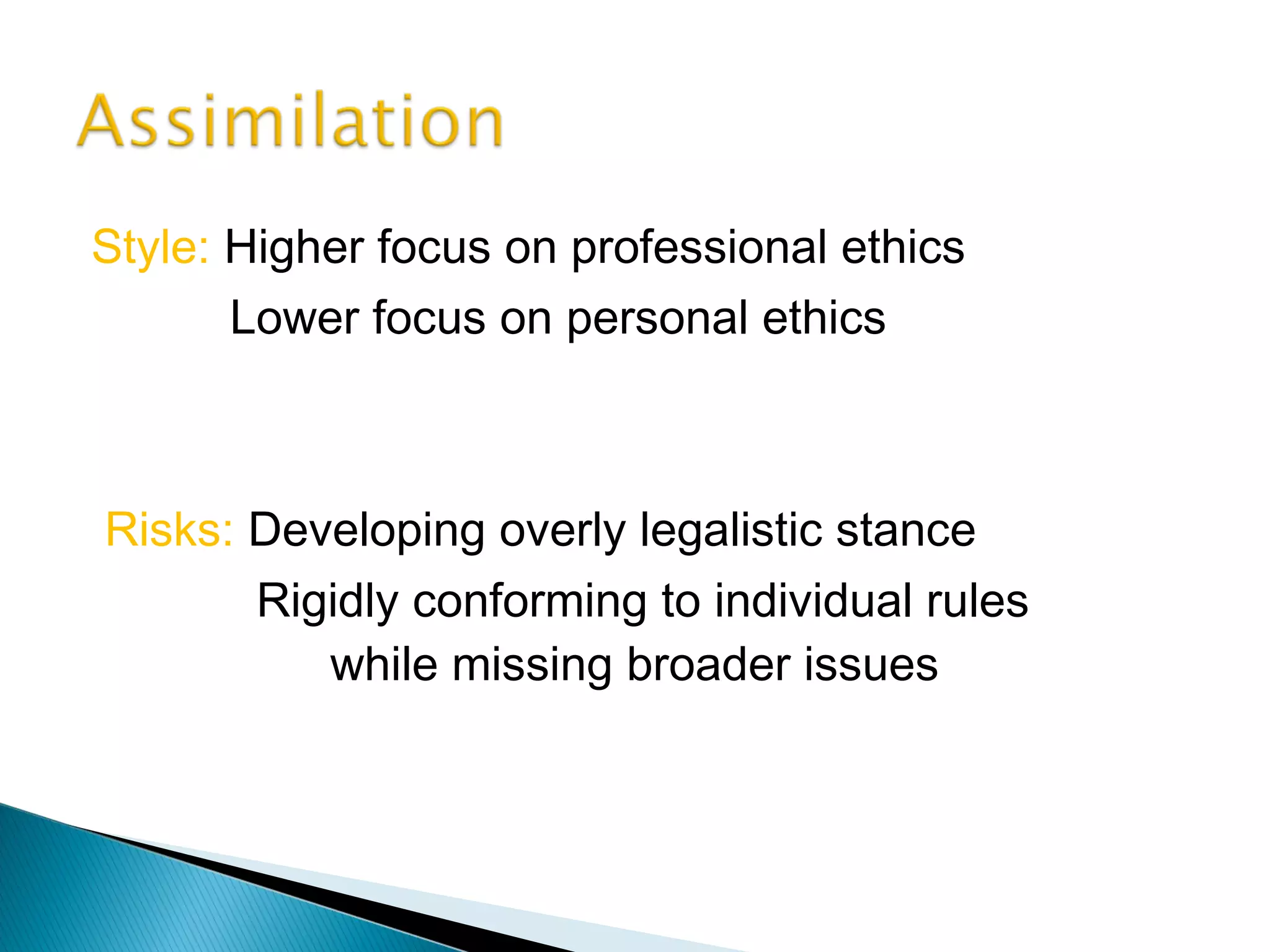 Style: Higher focus on professional ethics
       Lower focus on personal ethics



Risks: Developing overly legalistic stance
       Rigidly conforming to individual rules
          while missing broader issues
 
