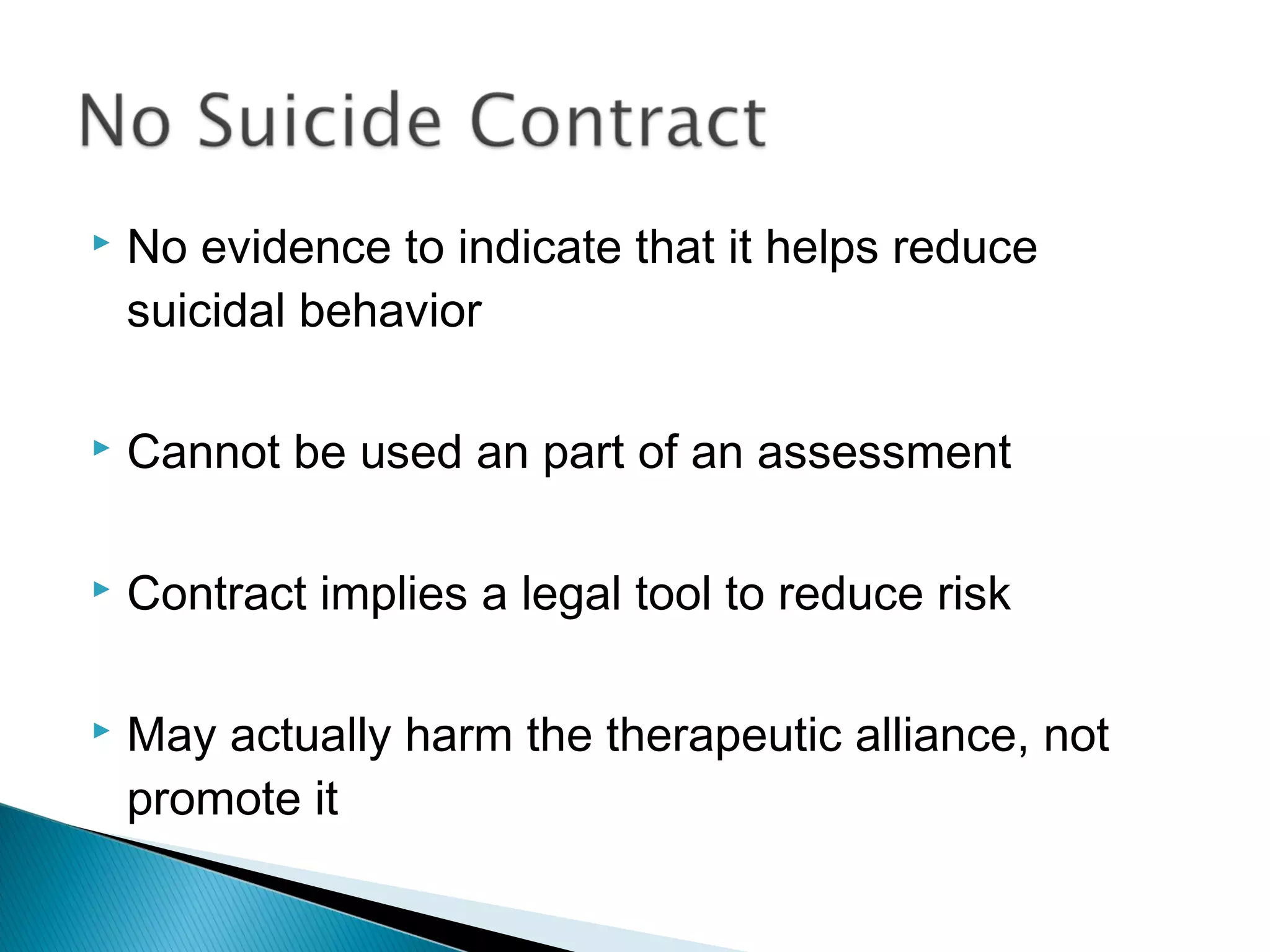    No evidence to indicate that it helps reduce
    suicidal behavior

   Cannot be used an part of an assessment

   Contract implies a legal tool to reduce risk

   May actually harm the therapeutic alliance, not
    promote it
 