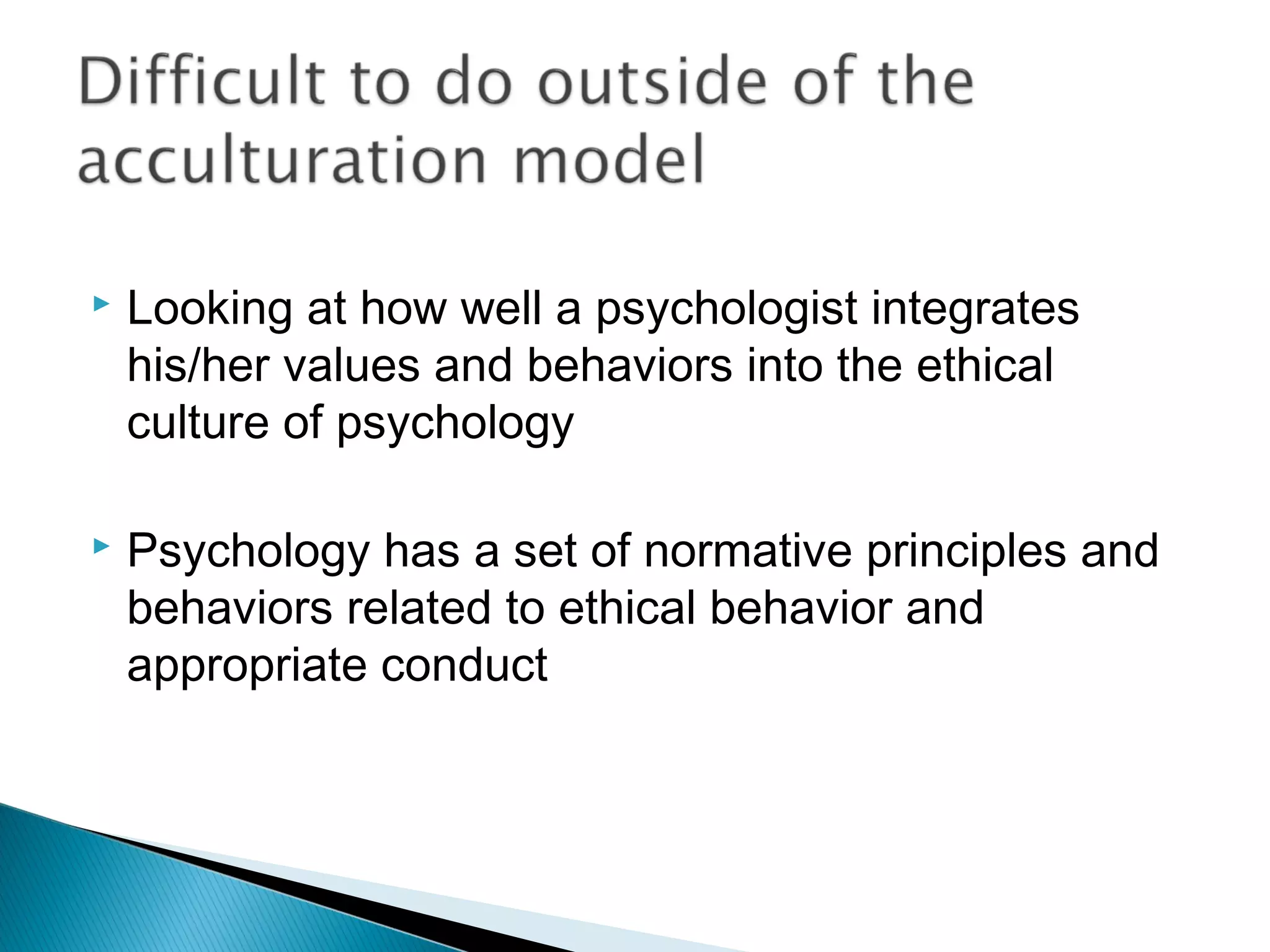    Looking at how well a psychologist integrates
    his/her values and behaviors into the ethical
    culture of psychology

   Psychology has a set of normative principles and
    behaviors related to ethical behavior and
    appropriate conduct
 
