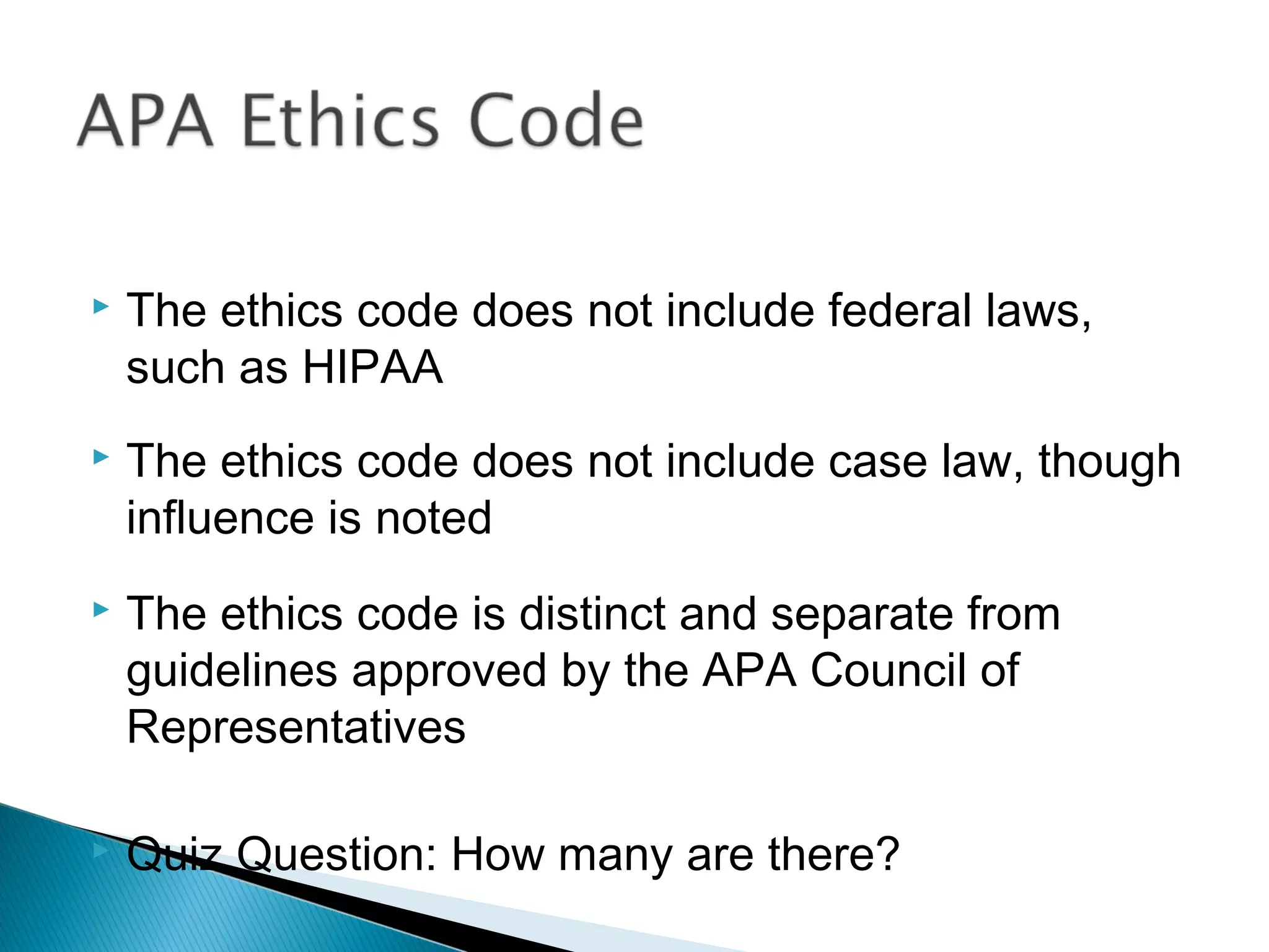    The ethics code does not include federal laws,
    such as HIPAA
   The ethics code does not include case law, though
    influence is noted
   The ethics code is distinct and separate from
    guidelines approved by the APA Council of
    Representatives

   Quiz Question: How many are there?
 