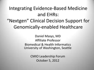 Integrating Evidence-Based Medicine
               and EHRs:
“Nextgen” Clinical Decision Support for
   Genomically-enabled Healthcare
               Daniel Masys, MD
               Affiliate Professor
        Biomedical & Health Informatics
        University of Washington, Seattle

            CMIO Leadership Forum
               October 5, 2012
 