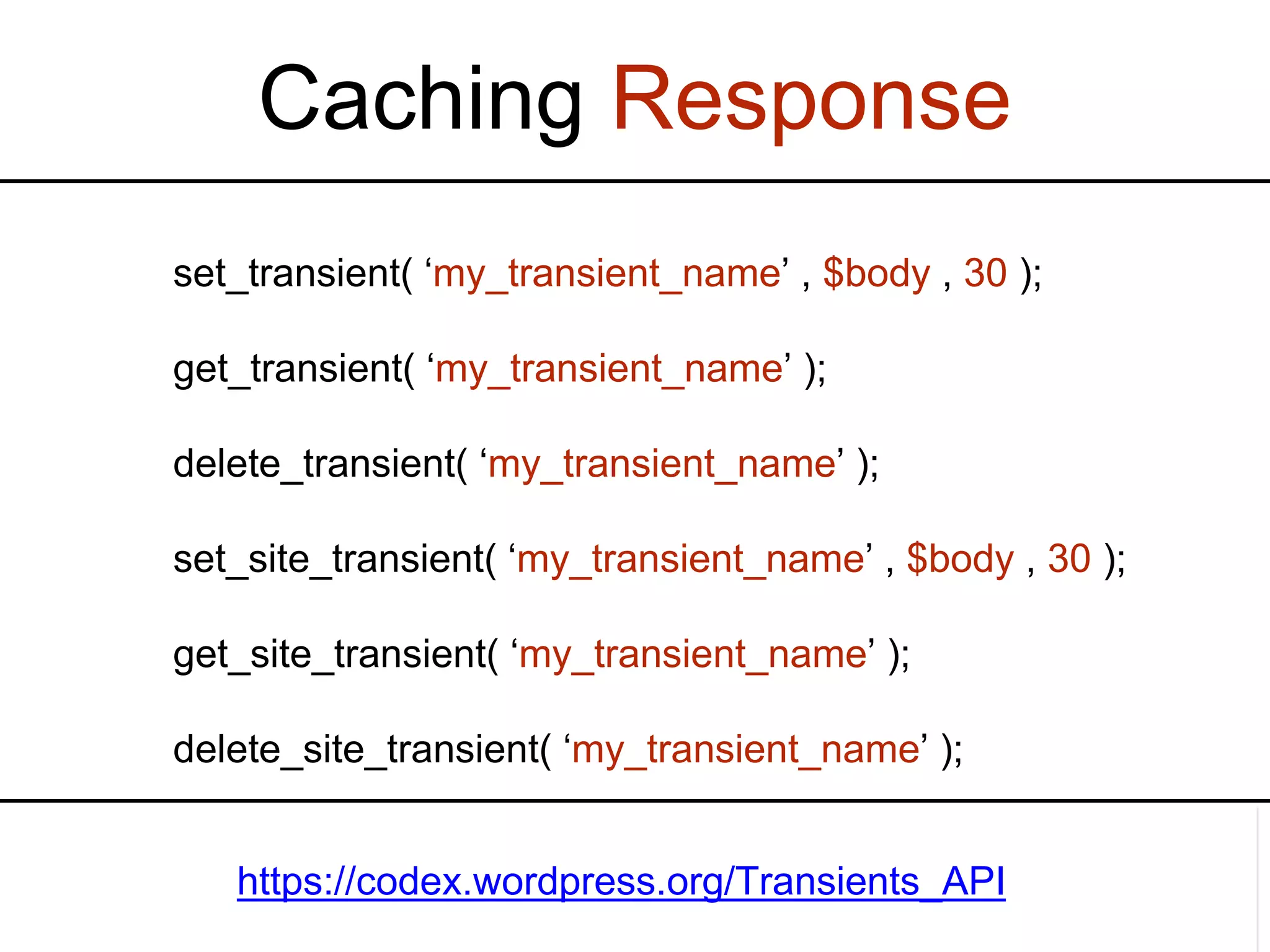 Caching Response set_transient( ‘my_transient_name’ , $body , 30 ); get_transient( ‘my_transient_name’ ); delete_transient( ‘my_transient_name’ ); set_site_transient( ‘my_transient_name’ , $body , 30 ); get_site_transient( ‘my_transient_name’ ); delete_site_transient( ‘my_transient_name’ ); https://codex.wordpress.org/Transients_API 