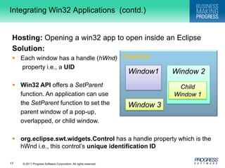 DesktopIntegrating Win32 Applications  (contd.)Hosting:Opening a win32 app to open inside an EclipseSolution:Each window has a handle (hWnd)property i.e., a UIDWin32 API offers a SetParentfunction. An application can use 	the SetParent function to set the parent window of a pop-up, overlapped, or child window.org.eclipse.swt.widgets.Controlhas a handle property which is the hWnd i.e., this control’s unique identification IDWindow1Window 2Child Window 1Window 3