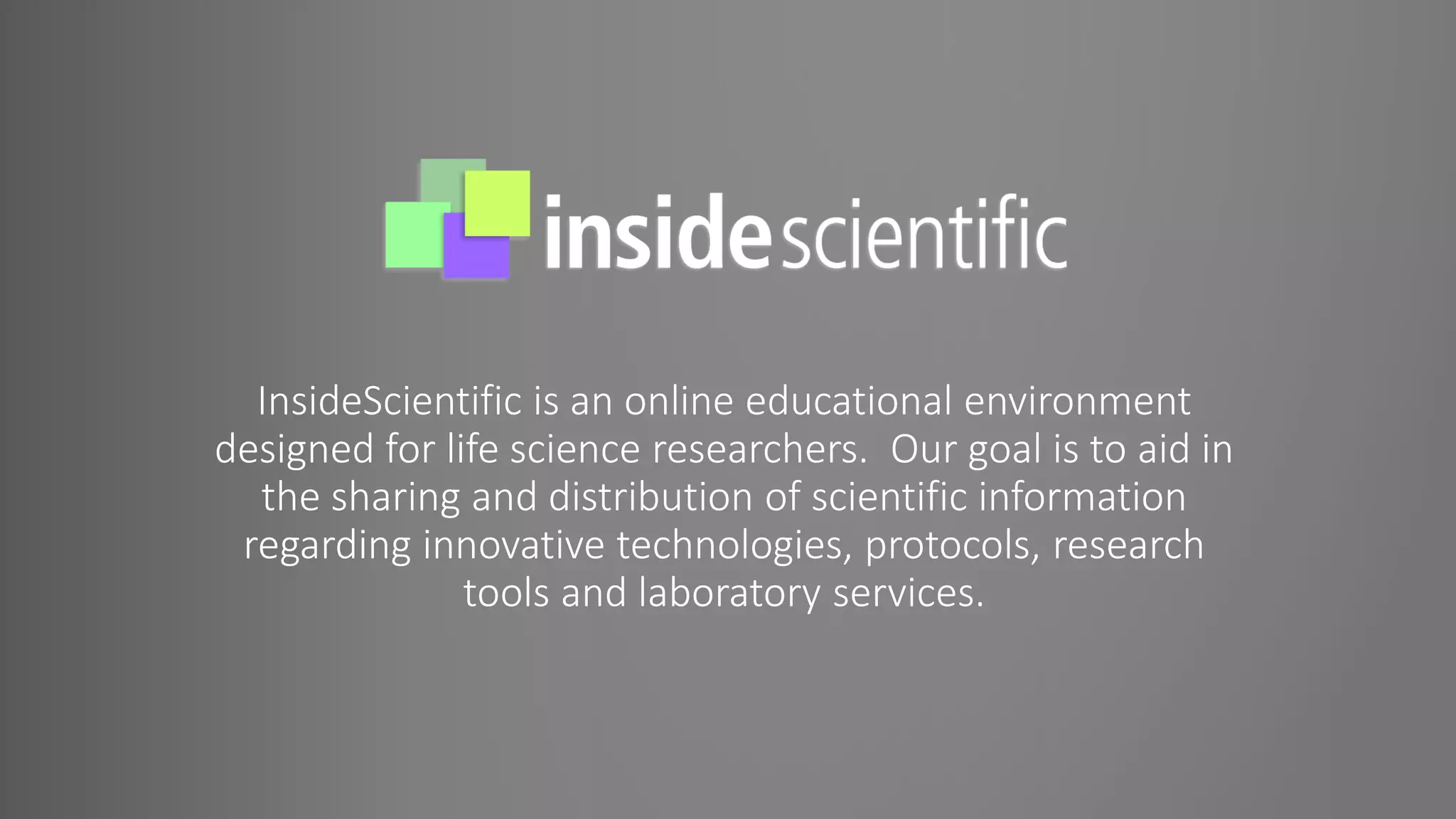InsideScientific is an online educational environment
designed for life science researchers. Our goal is to aid in
the sharing and distribution of scientific information
regarding innovative technologies, protocols, research
tools and laboratory services.
 