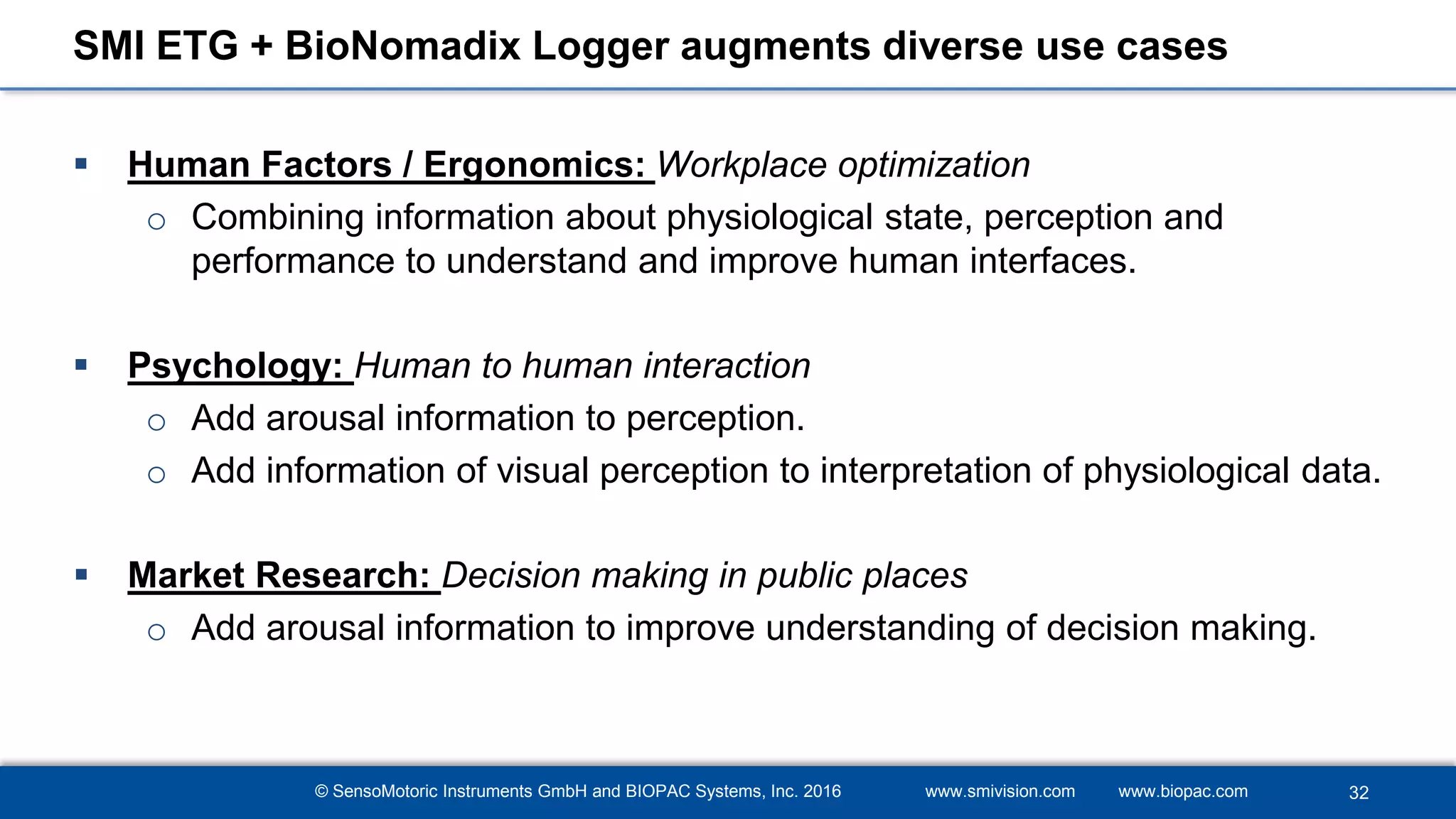 © SensoMotoric Instruments GmbH and BIOPAC Systems, Inc. 2016 www.smivision.com www.biopac.com
SMI ETG + BioNomadix Logger augments diverse use cases
 Human Factors / Ergonomics: Workplace optimization
o Combining information about physiological state, perception and
performance to understand and improve human interfaces.
 Psychology: Human to human interaction
o Add arousal information to perception.
o Add information of visual perception to interpretation of physiological data.
 Market Research: Decision making in public places
o Add arousal information to improve understanding of decision making.
32
 