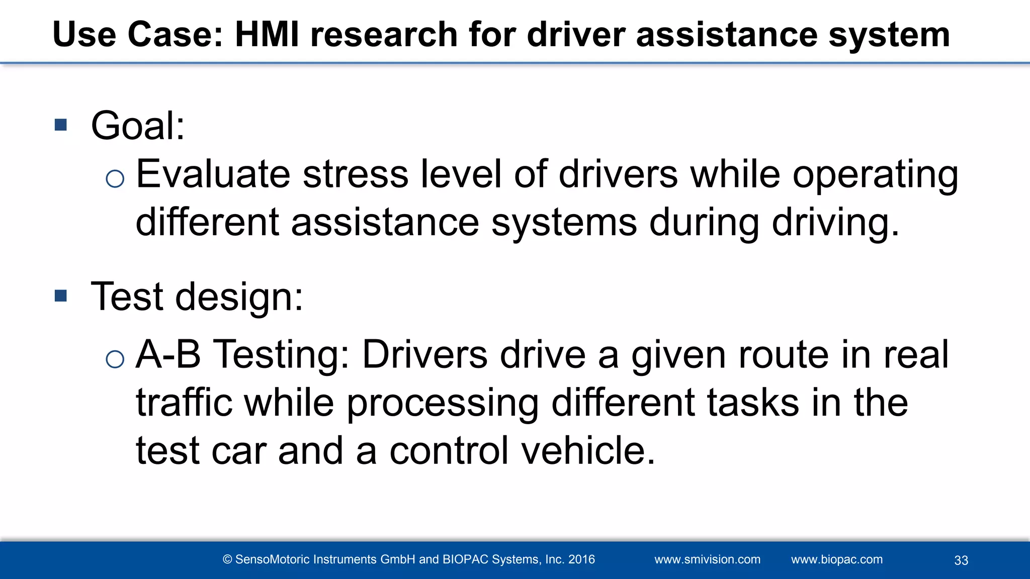© SensoMotoric Instruments GmbH and BIOPAC Systems, Inc. 2016 www.smivision.com www.biopac.com
Use Case: HMI research for driver assistance system
 Goal:
o Evaluate stress level of drivers while operating
different assistance systems during driving.
 Test design:
o A-B Testing: Drivers drive a given route in real
traffic while processing different tasks in the
test car and a control vehicle.
33
 