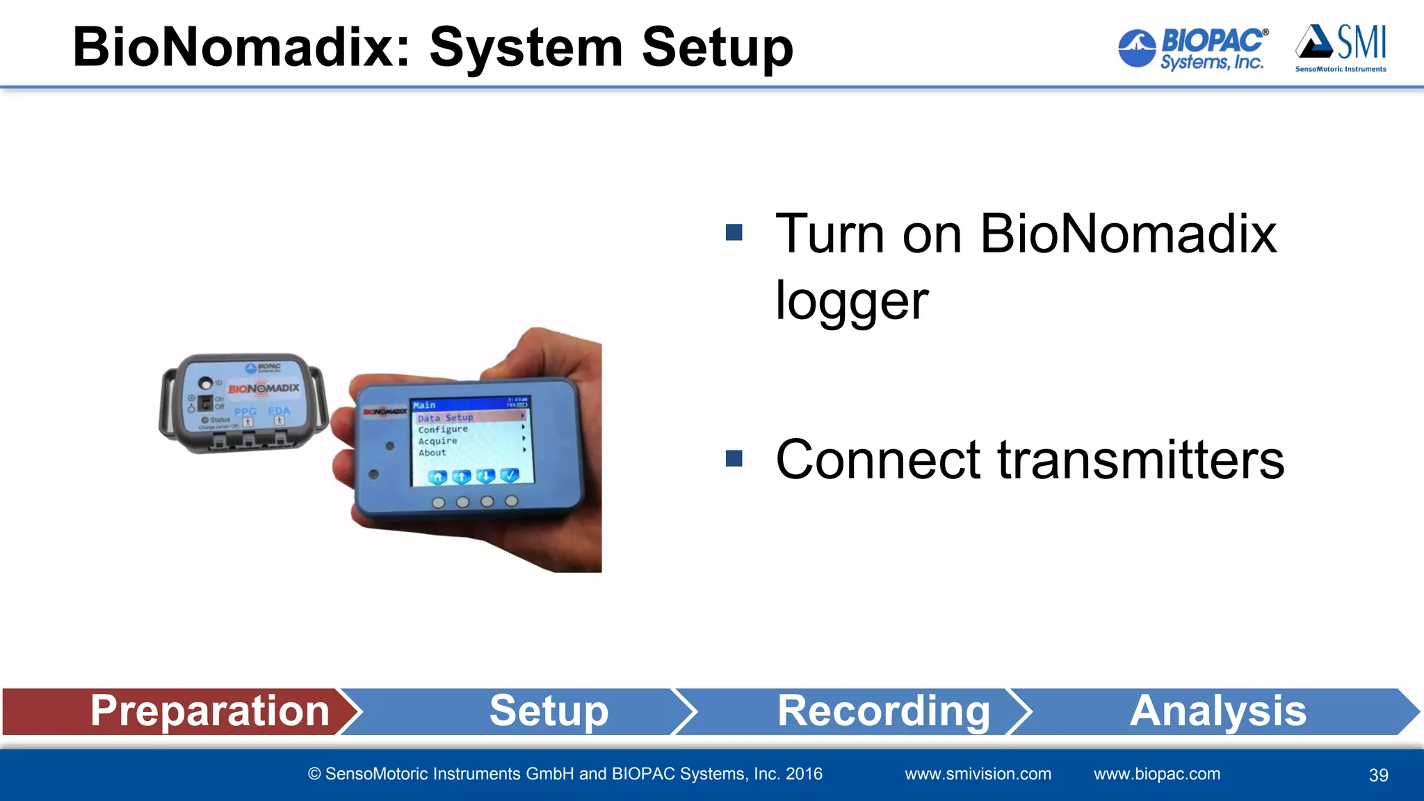 © SensoMotoric Instruments GmbH and BIOPAC Systems, Inc. 2016 www.smivision.com www.biopac.com
BioNomadix: System Setup
 Turn on BioNomadix
logger
 Connect transmitters
39
Preparation Setup Recording Analysis
 