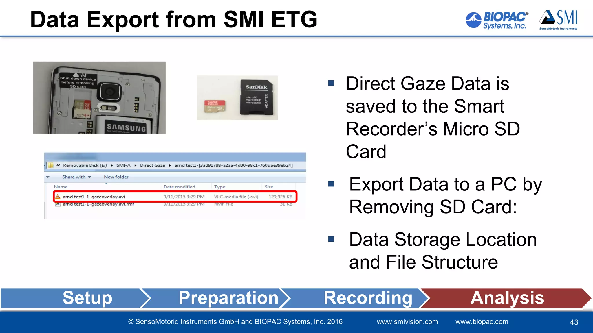 © SensoMotoric Instruments GmbH and BIOPAC Systems, Inc. 2016 www.smivision.com www.biopac.com
Data Export from SMI ETG
 Direct Gaze Data is
saved to the Smart
Recorder’s Micro SD
Card
 Export Data to a PC by
Removing SD Card:
 Data Storage Location
and File Structure
43
Setup Preparation Recording Analysis
 