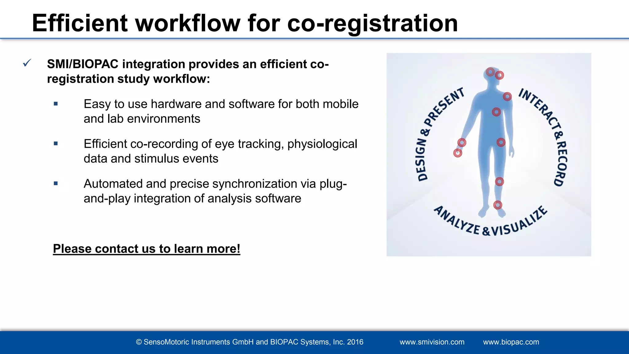 © SensoMotoric Instruments GmbH and BIOPAC Systems, Inc. 2016 www.smivision.com www.biopac.com
Efficient workflow for co-registration
 SMI/BIOPAC integration provides an efficient co-
registration study workflow:
 Easy to use hardware and software for both mobile
and lab environments
 Efficient co-recording of eye tracking, physiological
data and stimulus events
 Automated and precise synchronization via plug-
and-play integration of analysis software
Please contact us to learn more!
 