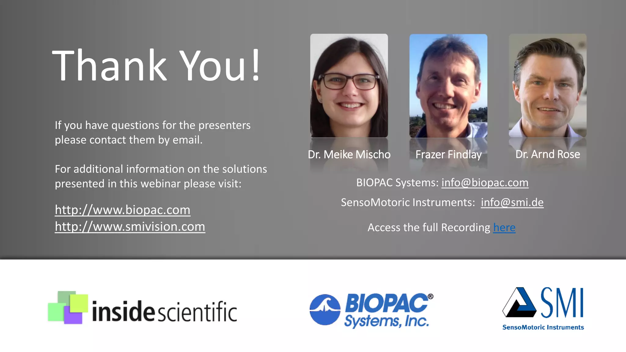 Thank You!
Dr. Meike Mischo Frazer Findlay Dr. Arnd Rose
If you have questions for the presenters
please contact them by email.
For additional information on the solutions
presented in this webinar please visit:
http://www.biopac.com
http://www.smivision.com
BIOPAC Systems: info@biopac.com
SensoMotoric Instruments: info@smi.de
Access the full Recording here
 