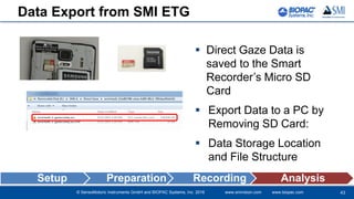 © SensoMotoric Instruments GmbH and BIOPAC Systems, Inc. 2016 www.smivision.com www.biopac.com
Data Export from SMI ETG
 Direct Gaze Data is
saved to the Smart
Recorder’s Micro SD
Card
 Export Data to a PC by
Removing SD Card:
 Data Storage Location
and File Structure
43
Setup Preparation Recording Analysis
 