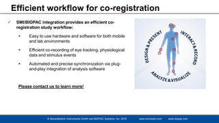 © SensoMotoric Instruments GmbH and BIOPAC Systems, Inc. 2016 www.smivision.com www.biopac.com
Efficient workflow for co-registration
 SMI/BIOPAC integration provides an efficient co-
registration study workflow:
 Easy to use hardware and software for both mobile
and lab environments
 Efficient co-recording of eye tracking, physiological
data and stimulus events
 Automated and precise synchronization via plug-
and-play integration of analysis software
Please contact us to learn more!
 