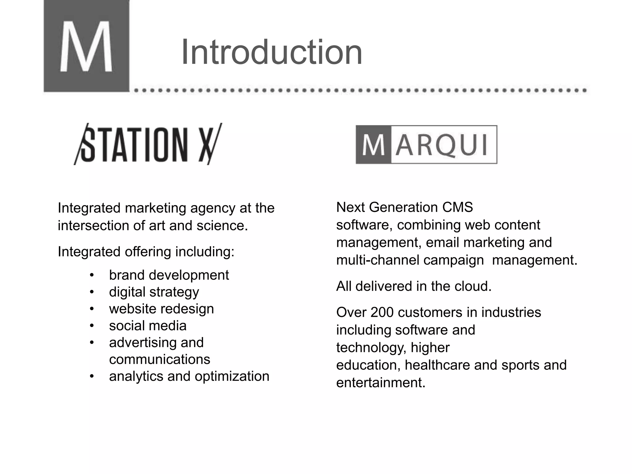 Introduction



Integrated marketing agency at the    Next Generation CMS
intersection of art and science.      software, combining web content
                                      management, email marketing and
Integrated offering including:
                                      multi-channel campaign management.
     •   brand development
     •   digital strategy             All delivered in the cloud.
     •   website redesign             Over 200 customers in industries
     •   social media                 including software and
     •   advertising and              technology, higher
         communications               education, healthcare and sports and
     •   analytics and optimization   entertainment.
 