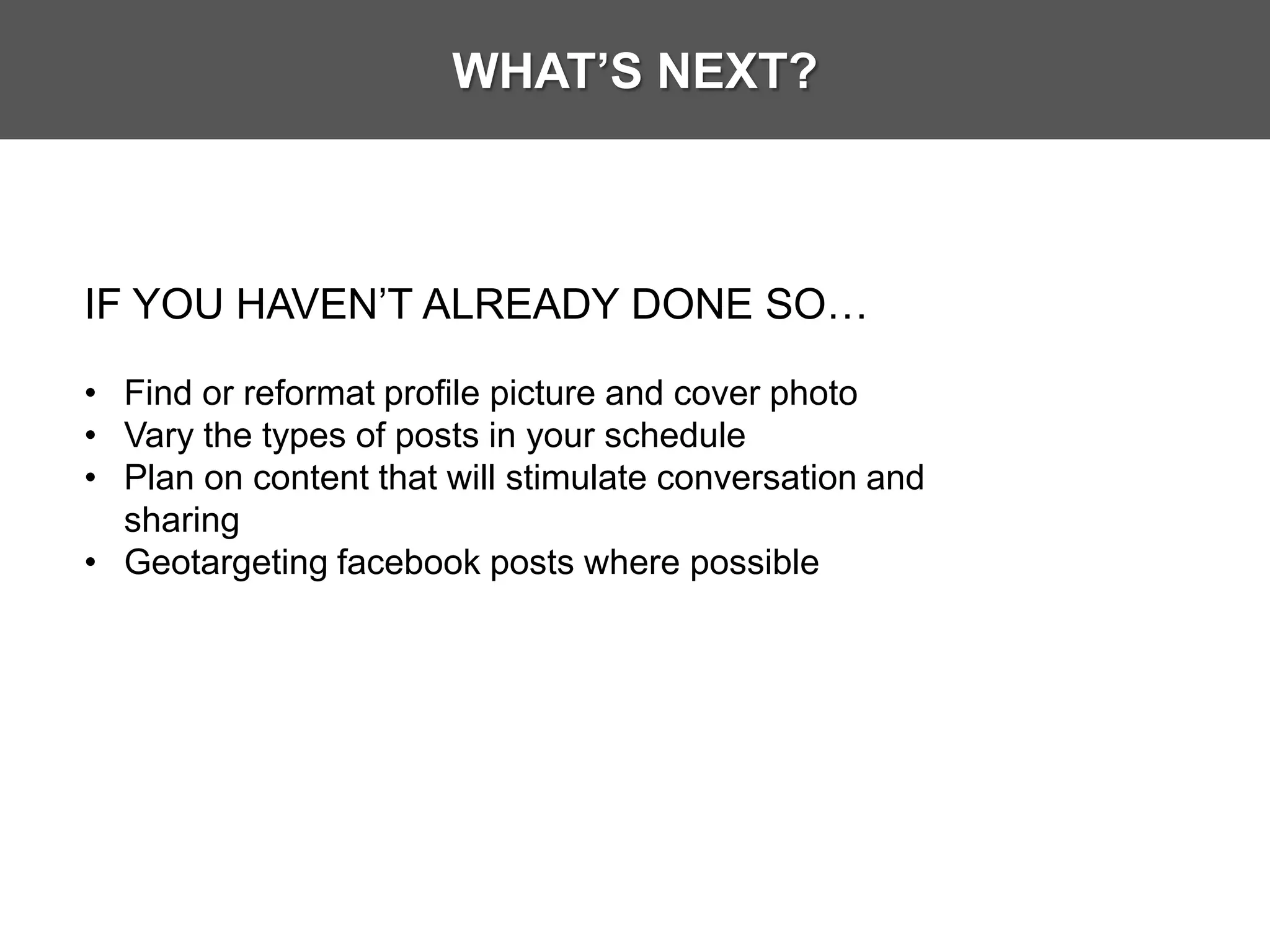 WHAT’S NEXT?



IF YOU HAVEN’T ALREADY DONE SO…

• Find or reformat profile picture and cover photo
• Vary the types of posts in your schedule
• Plan on content that will stimulate conversation and
  sharing
• Geotargeting facebook posts where possible
 