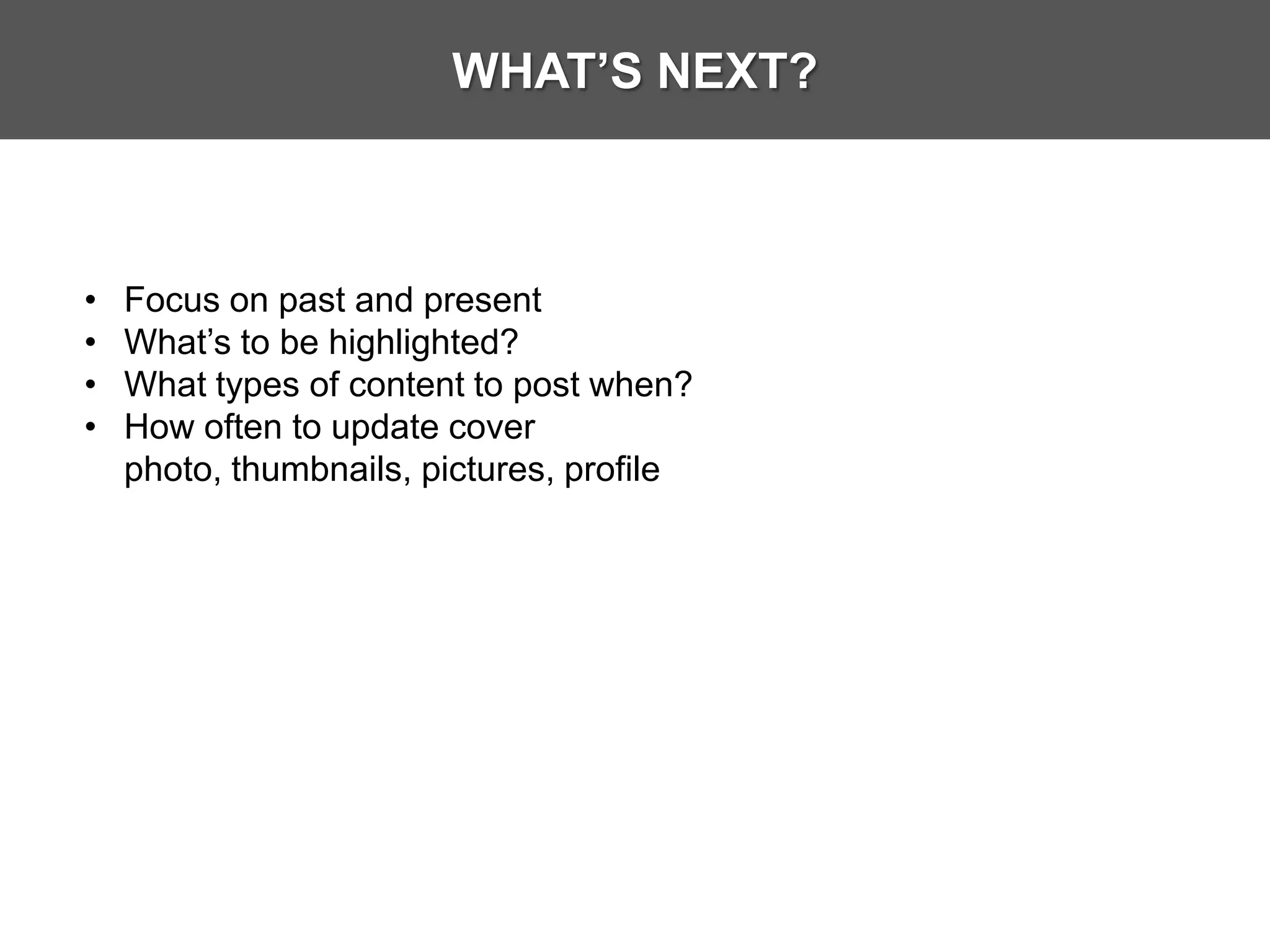 WHAT’S NEXT?



•   Focus on past and present
•   What’s to be highlighted?
•   What types of content to post when?
•   How often to update cover
    photo, thumbnails, pictures, profile
 
