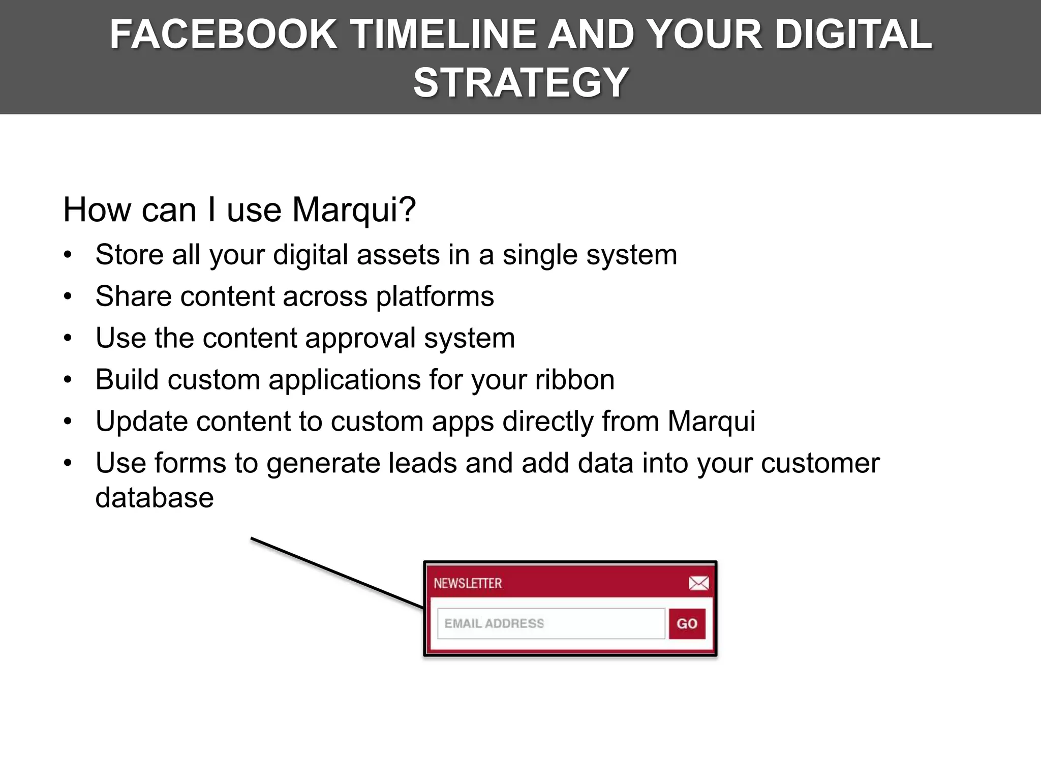 FACEBOOK TIMELINE AND YOUR DIGITAL
                 STRATEGY


How can I use Marqui?
•   Store all your digital assets in a single system
•   Share content across platforms
•   Use the content approval system
•   Build custom applications for your ribbon
•   Update content to custom apps directly from Marqui
•   Use forms to generate leads and add data into your customer
    database
 
