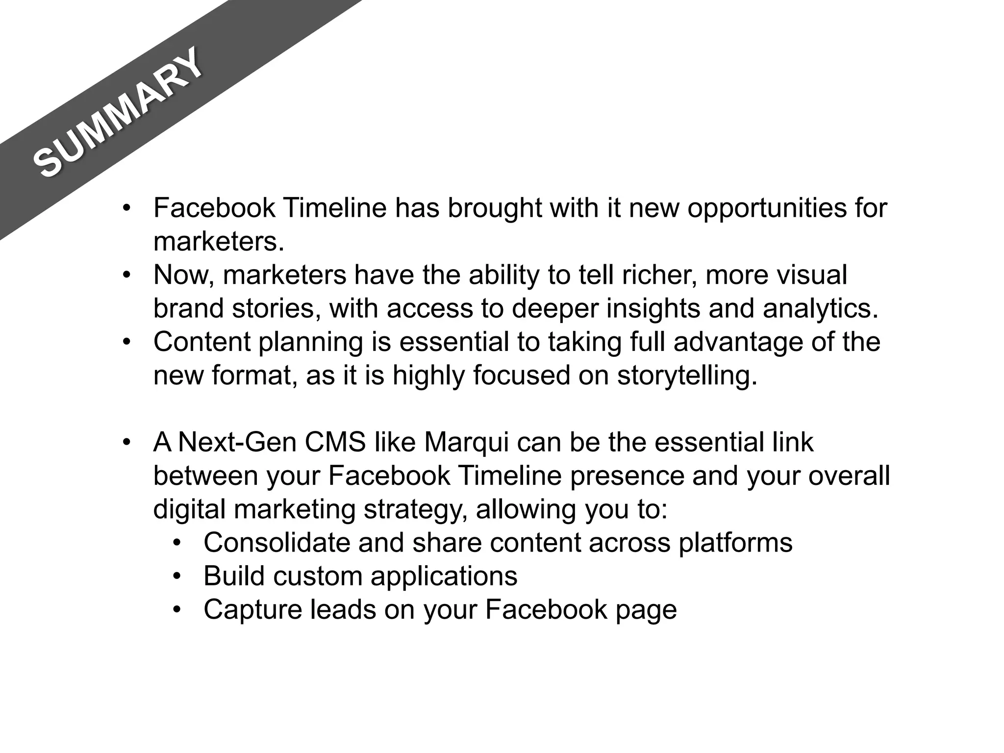 • Facebook Timeline has brought with it new opportunities for
  marketers.
• Now, marketers have the ability to tell richer, more visual
  brand stories, with access to deeper insights and analytics.
• Content planning is essential to taking full advantage of the
  new format, as it is highly focused on storytelling.

• A Next-Gen CMS like Marqui can be the essential link
  between your Facebook Timeline presence and your overall
  digital marketing strategy, allowing you to:
    • Consolidate and share content across platforms
    • Build custom applications
    • Capture leads on your Facebook page
 