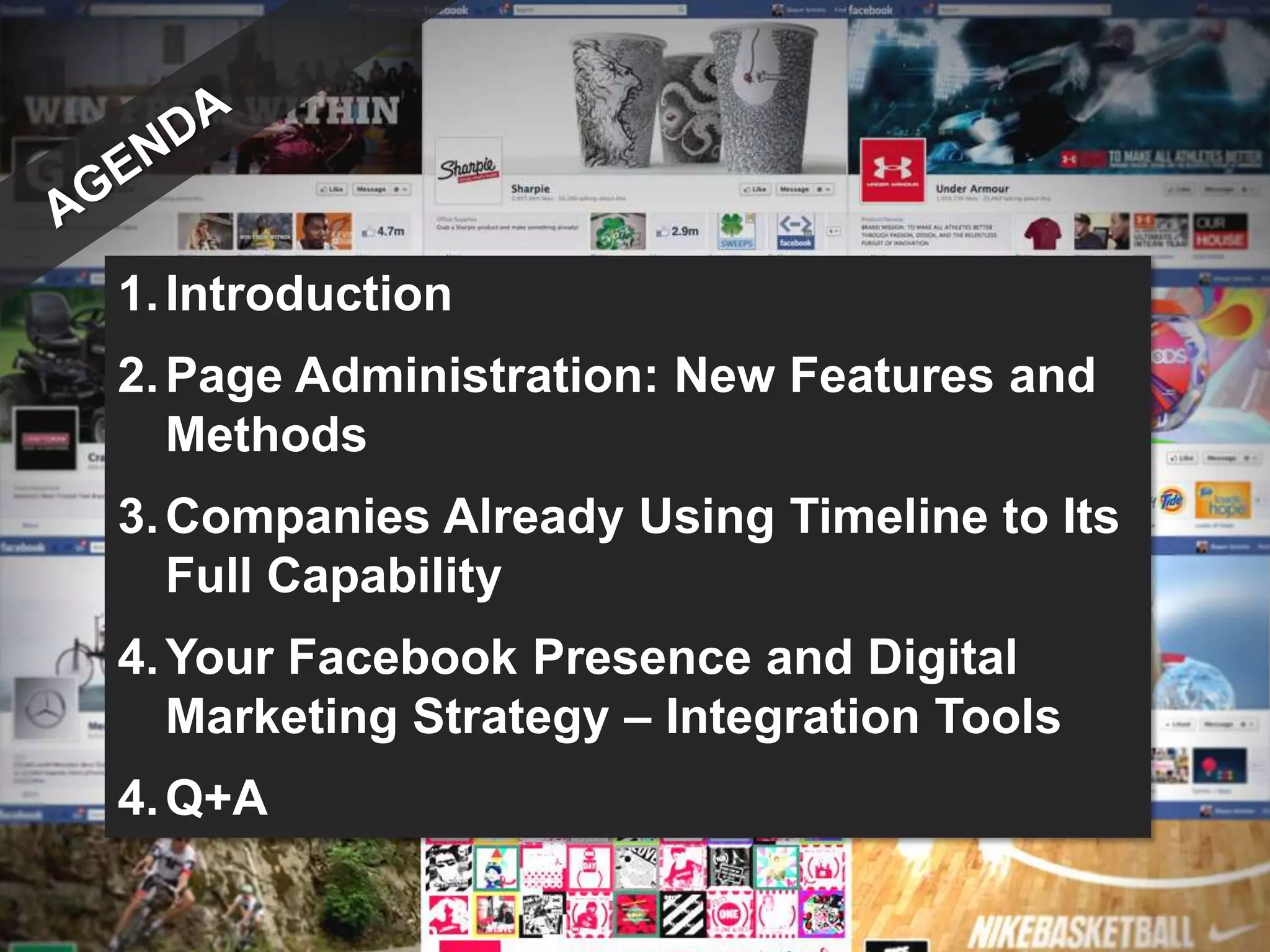 1. Introduction
2. Page Administration: New Features and
   Methods
3. Companies Already Using Timeline to Its
   Full Capability
4. Your Facebook Presence and Digital
   Marketing Strategy – Integration Tools
4. Q+A
 