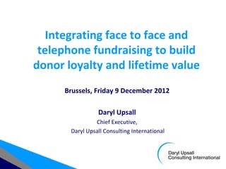 Integrating face to face and
 telephone fundraising to build
donor loyalty and lifetime value
      Brussels, Friday 9 December 2012

                 Daryl Upsall
                Chief Executive,
       Daryl Upsall Consulting International
 