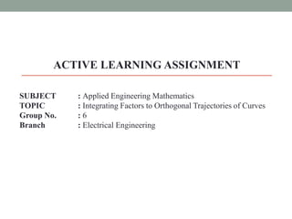 ACTIVE LEARNING ASSIGNMENT
SUBJECT : Applied Engineering Mathematics
TOPIC : Integrating Factors to Orthogonal Trajectories of Curves
Group No. : 6
Branch : Electrical Engineering
 