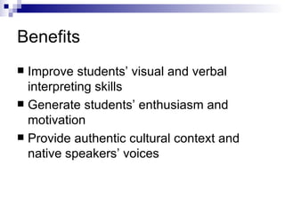 Benefits Improve students’ visual and verbal interpreting skills Generate students’ enthusiasm and motivation Provide authentic cultural context and native speakers’ voices 