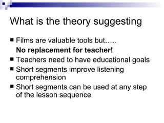 What is the theory suggesting Films are valuable tools but…..  No replacement for teacher! Teachers need to have educational goals Short segments improve listening comprehension Short segments can be used at any step of the lesson sequence 