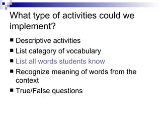 What type of activities could we implement? Descriptive activities List category of vocabulary List all words students know Recognize meaning of words from the context True/False questions 