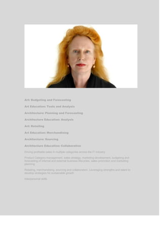 Art: Budgeting and Forecasting
Art Education: Tools and Analysis
Architecture: Planning and Forecasting
Architecture Education: Analysis
Art: Retailing
Art Education: Merchandising
Architecture: Sourcing
Architecture Education: Collaboration
Driving profitable sales in multiple categories across the IT industry
Product Category management, sales strategy, marketing development, budgeting and
forecasting of internal and external business lifecycles, sales promotion and marketing
planning
Retailing, merchandising, sourcing and collaboration. Leveraging strengths and talent to
develop strategies for sustainable growth
Interpersonal skills
 