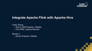 Integrate Apache Flink with Apache Hive
Xuefu Zhang,
-- Senior Staff Engineer, Alibaba
-- Hive PMC, Apache Member
Bowen Li
-- Senior Engineer, Alibaba
 