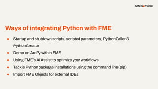 Ways of integrating Python with FME
● Startup and shutdown scripts, scripted parameters, PythonCaller &
PythonCreator
● Demo on ArcPy within FME
● Using FME’s AI Assist to optimize your workﬂows
● Tackle Python package installations using the command line (pip)
● Import FME Objects for external IDEs
 