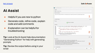 ● Helpful if you are new to python
● Generate code, reﬁne code, explain
code and add comments
● Explanation can be helpful for
troubleshooting
Tip: Look at the AI Assist help documentation
“Generating Python” for help with generating
prompts
Tip: Review the output before using in your
script
AI Assist
Ref: AI Assist
1
2
3
 